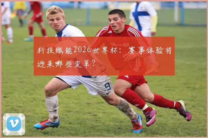 科技赋能2026世界杯：赛事体验将迎来哪些变革？