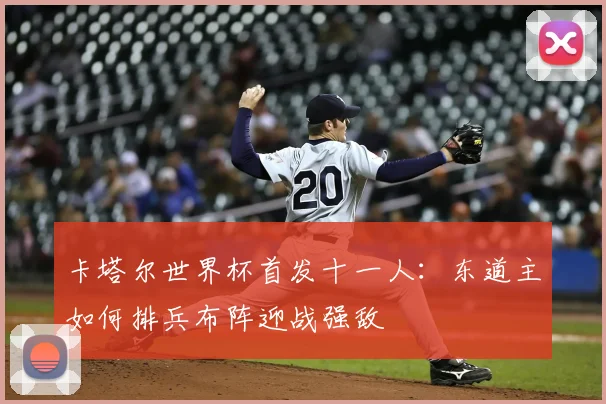 卡塔尔世界杯首发十一人：东道主如何排兵布阵迎战强敌