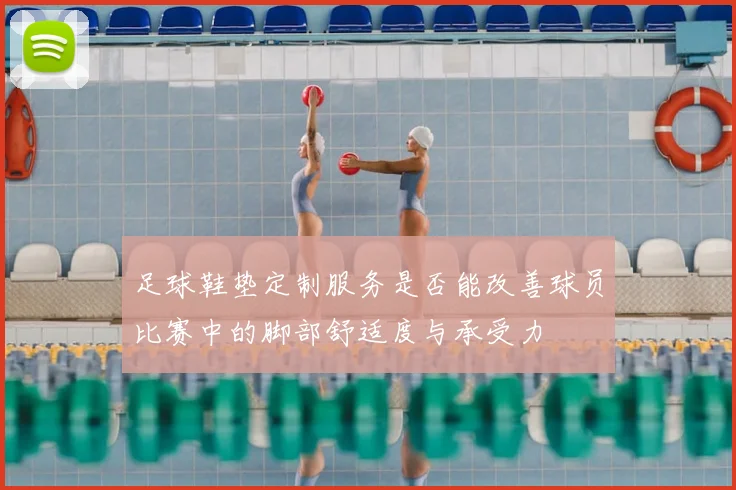 足球鞋垫定制服务是否能改善球员比赛中的脚部舒适度与承受力