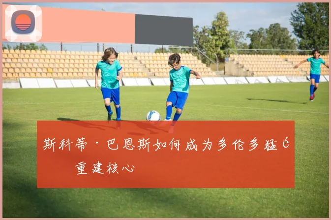 斯科蒂·巴恩斯如何成为多伦多猛龙重建核心