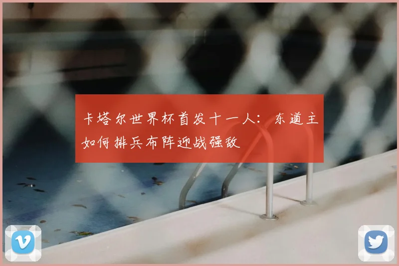 卡塔尔世界杯首发十一人：东道主如何排兵布阵迎战强敌