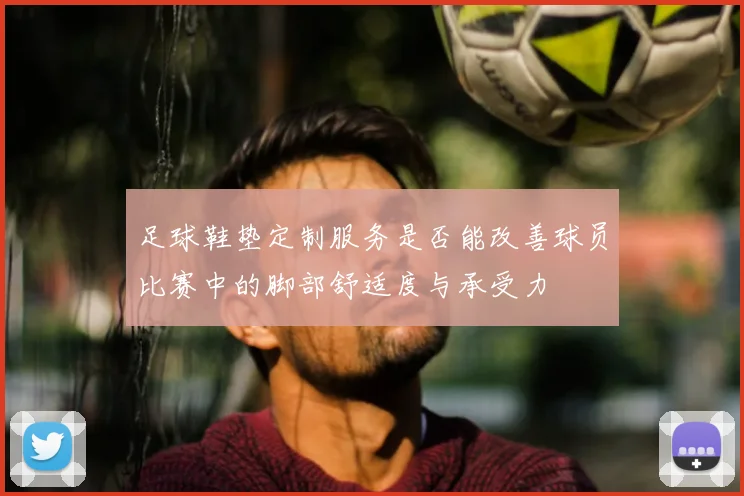 足球鞋垫定制服务是否能改善球员比赛中的脚部舒适度与承受力