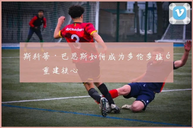 斯科蒂·巴恩斯如何成为多伦多猛龙重建核心