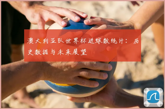 澳大利亚队世界杯进球数统计：历史数据与未来展望